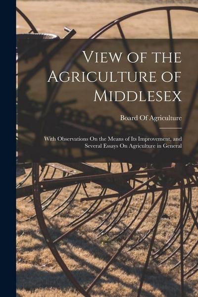 View of the Agriculture of Middlesex: With Observations On the Means of Its Improvement, and Several Essays On Agriculture in General