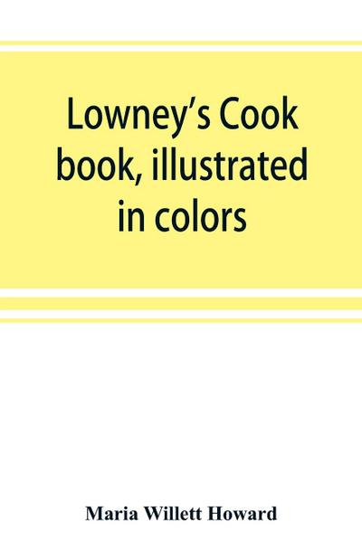 Lowney’s cook book, illustrated in colors; a new guide for the housekeeper, especially intended as a full record of delicious dishes sufficient for any well-to-do family, clear enough for the beginner and complete enough for ambitious providers