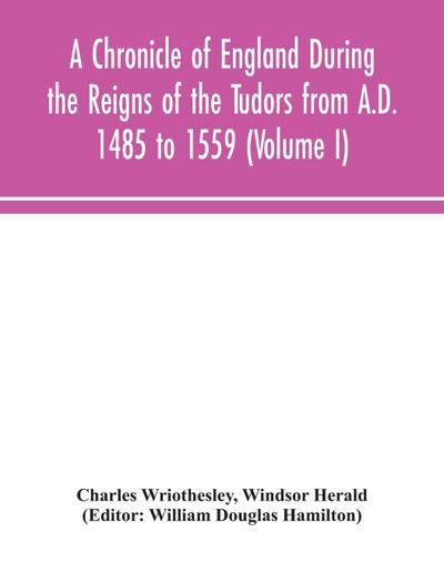 A Chronicle of England During the Reigns of the Tudors from A.D. 1485 to 1559 (Volume I)