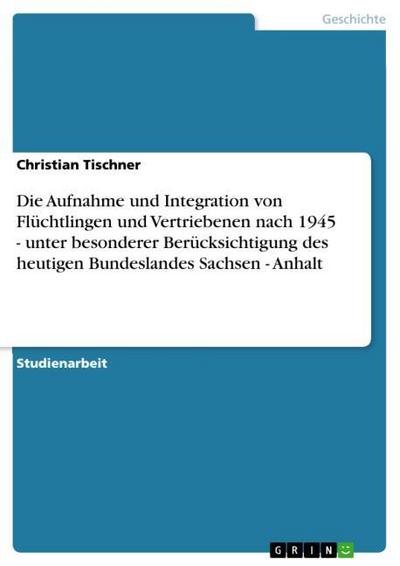 Die Aufnahme und Integration von Flüchtlingen und Vertriebenen nach 1945 - unter besonderer Berücksichtigung  des heutigen Bundeslandes Sachsen - Anhalt - Christian Tischner