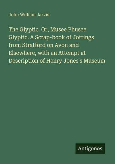 The Glyptic. Or, Musee Phusee Glyptic. A Scrap-book of Jottings from Stratford on Avon and Elsewhere, with an Attempt at Description of Henry Jones’s Museum