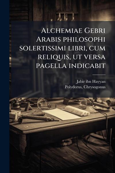 Alchemiae Gebri Arabis philosophi solertissimi libri, cum reliquis, ut versa pagella indicabit