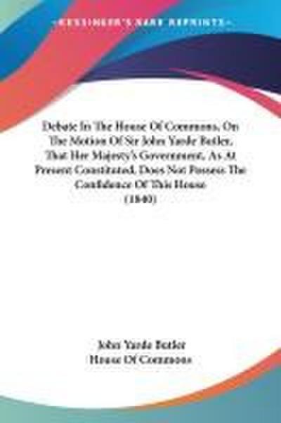 Debate In The House Of Commons, On The Motion Of Sir John Yarde Butler, That Her Majesty’s Government, As At Present Constituted, Does Not Possess The Confidence Of This House (1840)