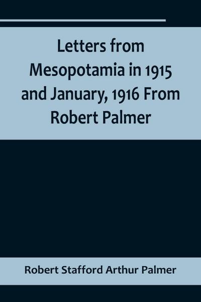 Letters from Mesopotamia in 1915 and January, 1916 From Robert Palmer, who was killed in the Battle of Um El Hannah, June 21, 1916, aged 27 years
