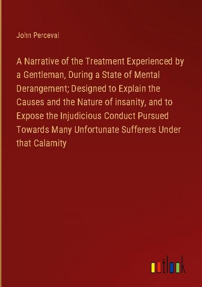 A Narrative of the Treatment Experienced by a Gentleman, During a State of Mental Derangement; Designed to Explain the Causes and the Nature of insanity, and to Expose the Injudicious Conduct Pursued Towards Many Unfortunate Sufferers Under that Calamity