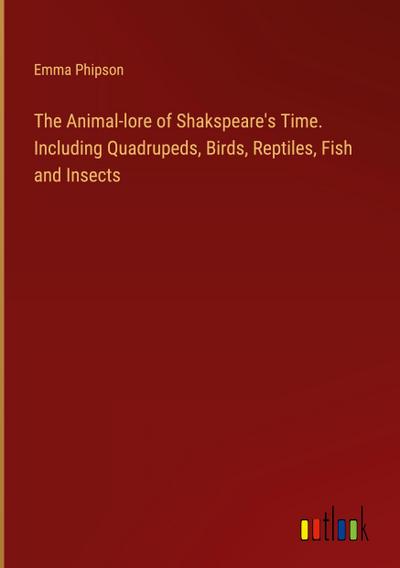 The Animal-lore of Shakspeare’s Time. Including Quadrupeds, Birds, Reptiles, Fish and Insects