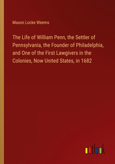 The Life of William Penn, the Settler of Pennsylvania, the Founder of Philadelphia, and One of the First Lawgivers in the Colonies, Now United States, in 1682