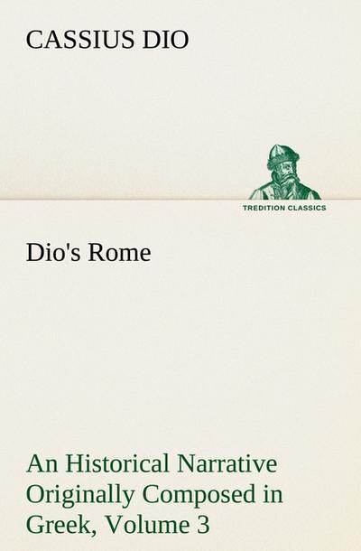 Dio’s Rome, Volume 3 An Historical Narrative Originally Composed in Greek During The Reigns of Septimius Severus, Geta and Caracalla, Macrinus, Elagabalus and Alexander Severus
