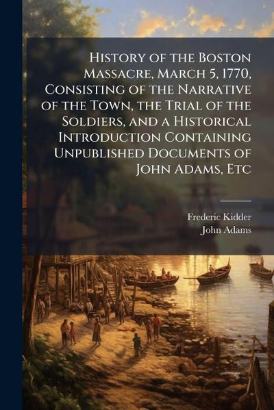 History of the Boston Massacre, March 5, 1770, Consisting of the Narrative of the Town, the Trial of the Soldiers, and a Historical Introduction Containing Unpublished Documents of John Adams, Etc