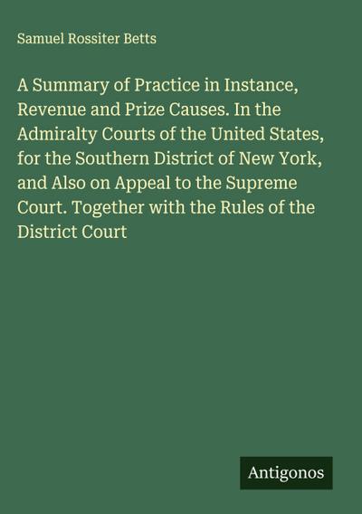 A Summary of Practice in Instance, Revenue and Prize Causes. In the Admiralty Courts of the United States, for the Southern District of New York, and Also on Appeal to the Supreme Court. Together with the Rules of the District Court