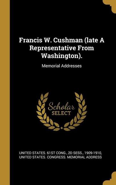 Francis W. Cushman (late A Representative From Washington).: Memorial Addresses