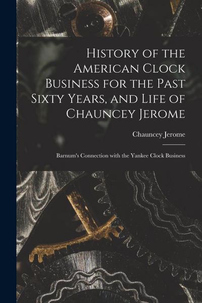 History of the American Clock Business for the Past Sixty Years, and Life of Chauncey Jerome: Barnum’s Connection with the Yankee Clock Business