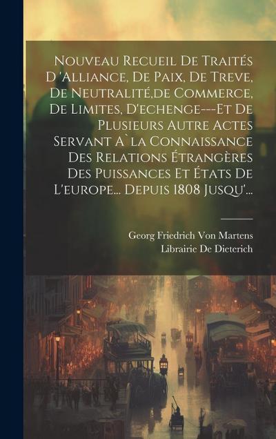 Nouveau Recueil De Traités D ’alliance, De Paix, De Treve, De Neutralité, de Commerce, De Limites, D’echenge---Et De Plusieurs Autre Actes Servant A`la Connaissance Des Relations Étrangères Des Puissances Et États De L’europe... Depuis 1808 Jusqu’...