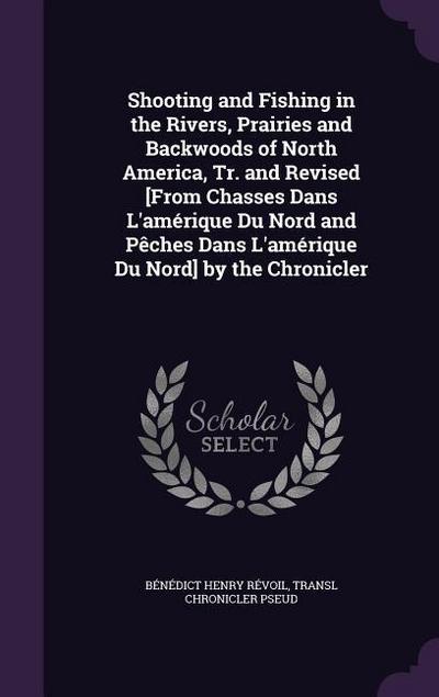 Shooting and Fishing in the Rivers, Prairies and Backwoods of North America, Tr. and Revised [From Chasses Dans L’amérique Du Nord and Pêches Dans L’a