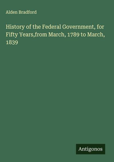 History of the Federal Government, for Fifty Years,from March, 1789 to March, 1839