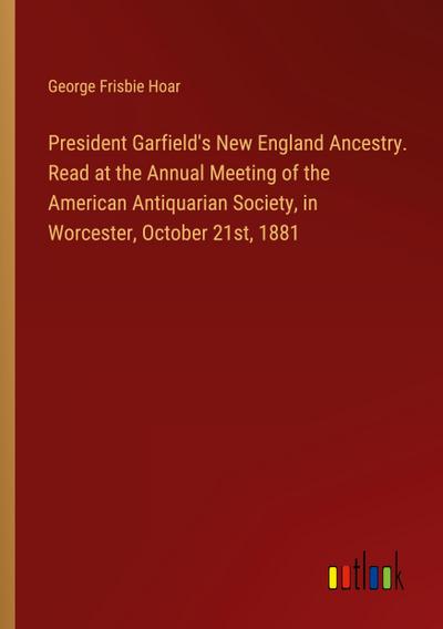 President Garfield’s New England Ancestry. Read at the Annual Meeting of the American Antiquarian Society, in Worcester, October 21st, 1881