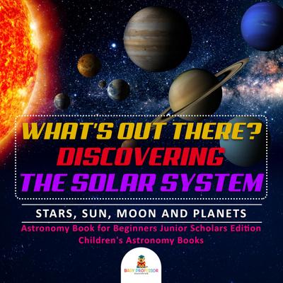What’s Out There? Discovering the Solar System | Stars, Sun, Moon and Planets | Astronomy Book for Beginners Junior Scholars Edition | Children’s Astronomy Books