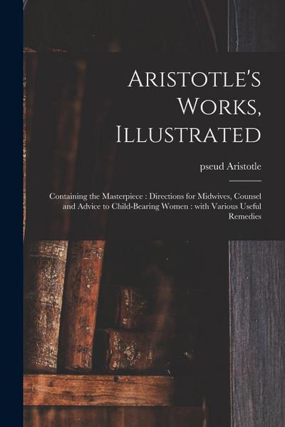 Aristotle’s Works, Illustrated: Containing the Masterpiece: Directions for Midwives, Counsel and Advice to Child-bearing Women: With Various Useful Re