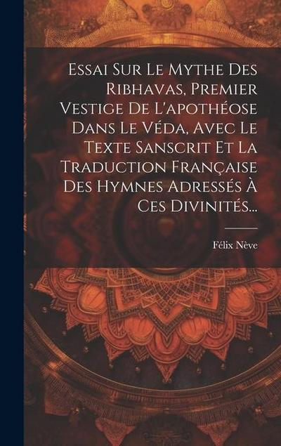 Essai Sur Le Mythe Des Ribhavas, Premier Vestige De L’apothéose Dans Le Véda, Avec Le Texte Sanscrit Et La Traduction Française Des Hymnes Adressés À Ces Divinités...