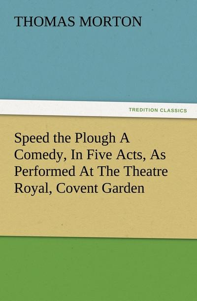 Speed the Plough A Comedy, In Five Acts, As Performed At The Theatre Royal, Covent Garden