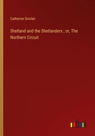 Shetland and the Shetlanders ; or, The Northern Circuit