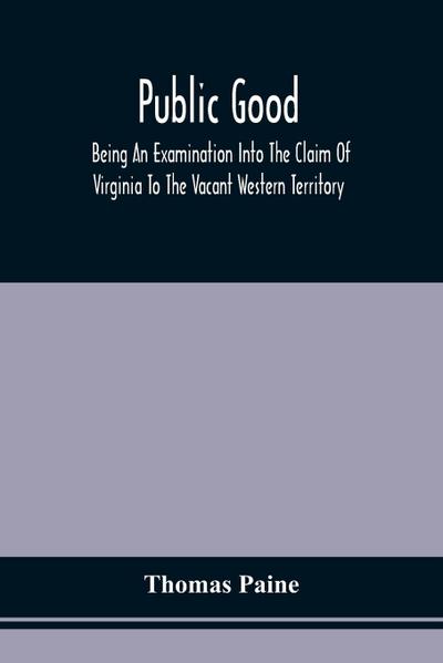 Public Good, Being An Examination Into The Claim Of Virginia To The Vacant Western Territory, And Of The Right Of The United States To The Same
