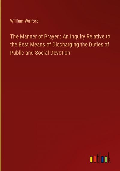 The Manner of Prayer : An Inquiry Relative to the Best Means of Discharging the Duties of Public and Social Devotion