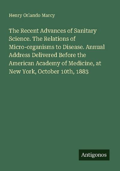The Recent Advances of Sanitary Science. The Relations of Micro-organisms to Disease. Annual Address Delivered Before the American Academy of Medicine, at New York, October 10th, 1883