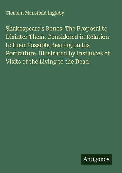 Shakespeare’s Bones. The Proposal to Disinter Them, Considered in Relation to their Possible Bearing on his Portraiture. Illustrated by Instances of Visits of the Living to the Dead
