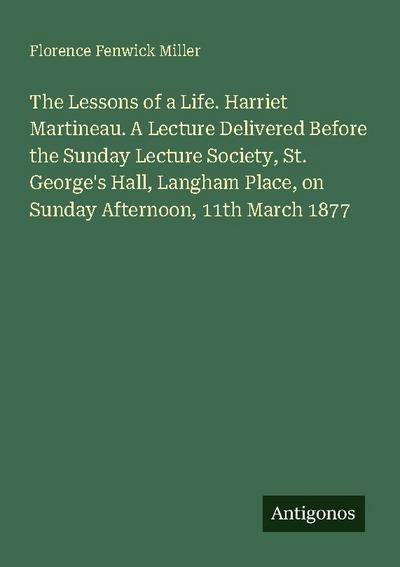 The Lessons of a Life. Harriet Martineau. A Lecture Delivered Before the Sunday Lecture Society, St. George’s Hall, Langham Place, on Sunday Afternoon, 11th March 1877