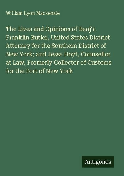 The Lives and Opinions of Benj’n Franklin Butler, United States District Attorney for the Southern District of New York; and Jesse Hoyt, Counsellor at Law, Formerly Collector of Customs for the Port of New York