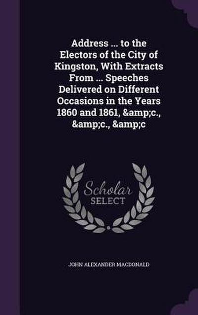 Address ... to the Electors of the City of Kingston, With Extracts From ... Speeches Delivered on Different Occasions in the Years 1860 and 1861, &c.