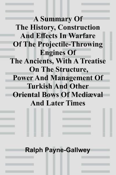 A summary of the history, construction and effects in warfare of the projectile-throwing engines of the ancients, with a treatise on the structure, power and management of Turkish and other Oriental bows of medi val and later times