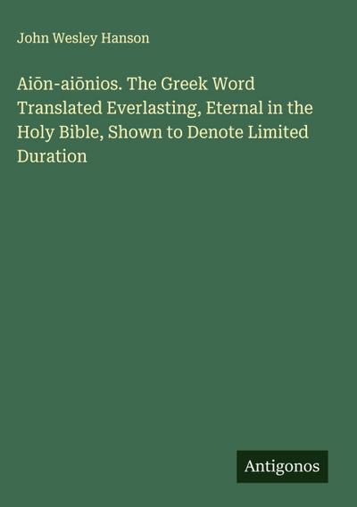 Ai¿n-ai¿nios. The Greek Word Translated Everlasting, Eternal in the Holy Bible, Shown to Denote Limited Duration