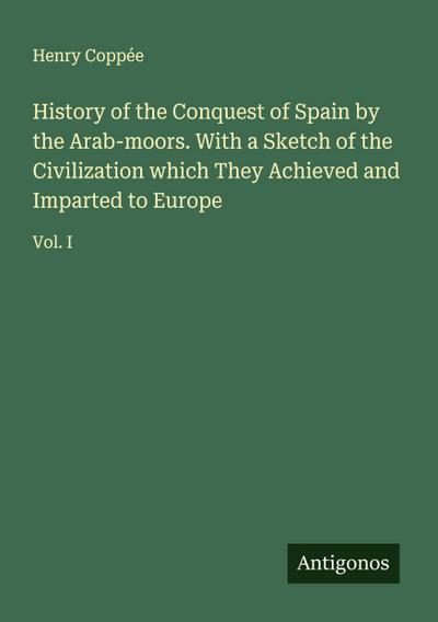 History of the Conquest of Spain by the Arab-moors. With a Sketch of the Civilization which They Achieved and Imparted to Europe