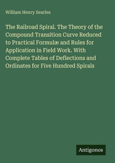 The Railroad Spiral. The Theory of the Compound Transition Curve Reduced to Practical Formulæ and Rules for Application in Field Work. With Complete Tables of Deflections and Ordinates for Five Hundred Spirals