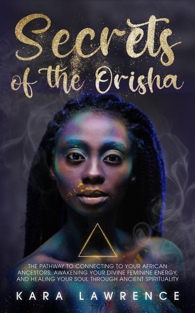 The Secrets of the Orisha - The Pathway to Connecting to Your African Ancestors, Awakening Your Divine Feminine Energy, and Healing Your Soul Through Ancient Spirituality (African Spirituality)