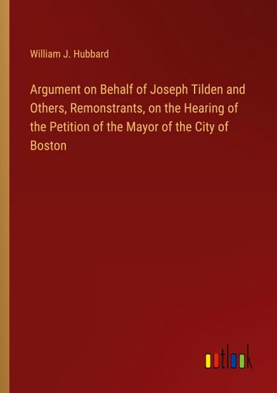 Argument on Behalf of Joseph Tilden and Others, Remonstrants, on the Hearing of the Petition of the Mayor of the City of Boston