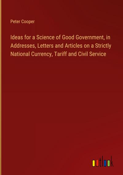 Ideas for a Science of Good Government, in Addresses, Letters and Articles on a Strictly National Currency, Tariff and Civil Service