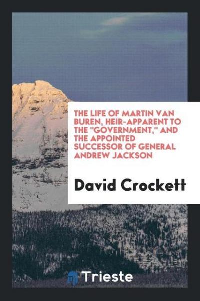 The Life of Martin Van Buren, Heir-Apparent to The "Government," and the Appointed Successor of General Andrew Jackson