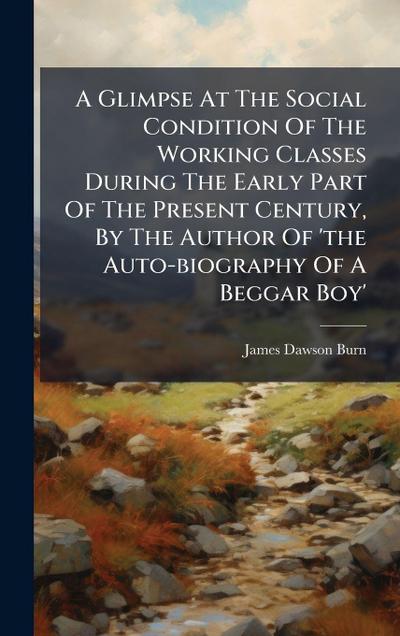 A Glimpse At The Social Condition Of The Working Classes During The Early Part Of The Present Century, By The Author Of ’the Auto-biography Of A Beggar Boy’