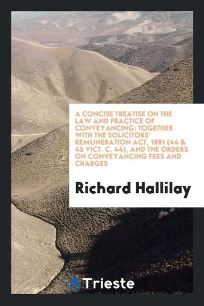 A Concise Treatise on the Law and Practice of Conveyancing; Together with the Solicitors’ Remuneration Act, 1881 (44 & 45 Vict. c. 44), and the Orders on Conveyancing Fees and Charges
