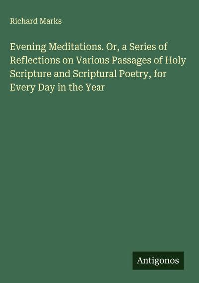 Evening Meditations. Or, a Series of Reflections on Various Passages of Holy Scripture and Scriptural Poetry, for Every Day in the Year