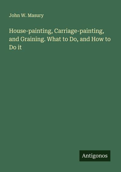 House-painting, Carriage-painting, and Graining. What to Do, and How to Do it