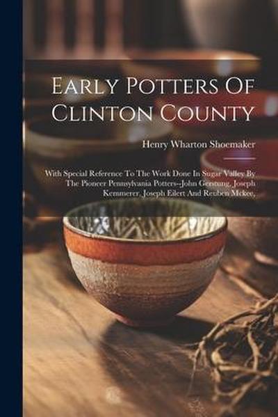 Early Potters Of Clinton County: With Special Reference To The Work Done In Sugar Valley By The Pioneer Pennsylvania Potters--john Gerstung, Joseph Ke