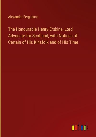 The Honourable Henry Erskine, Lord Advocate for Scotland, with Notices of Certain of His Kinsfolk and of His Time