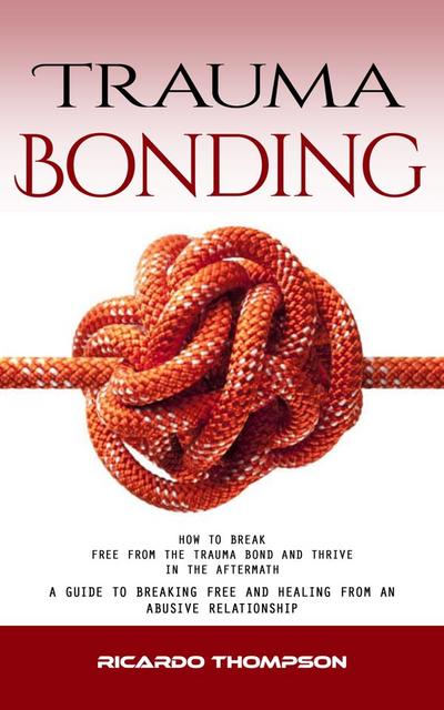 Trauma Bonding: How to Break Free From the Trauma Bond and Thrive in the Aftermath (A Guide to Breaking Free and Healing From an Abusive Relationship)