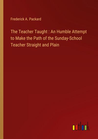 The Teacher Taught : An Humble Attempt to Make the Path of the Sunday-School Teacher Straight and Plain