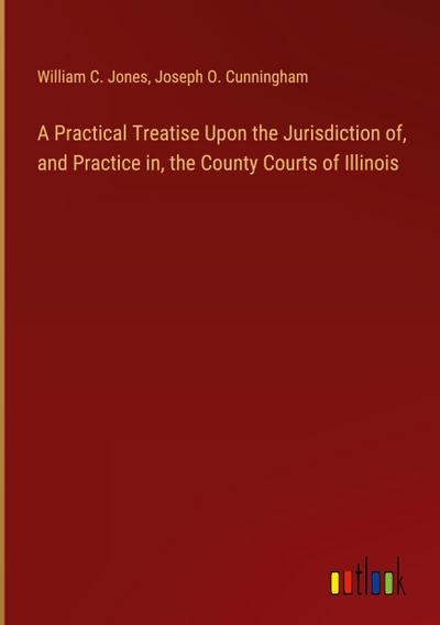 A Practical Treatise Upon the Jurisdiction of, and Practice in, the County Courts of Illinois