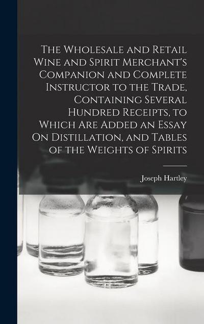 The Wholesale and Retail Wine and Spirit Merchant’s Companion and Complete Instructor to the Trade, Containing Several Hundred Receipts, to Which Are Added an Essay On Distillation, and Tables of the Weights of Spirits